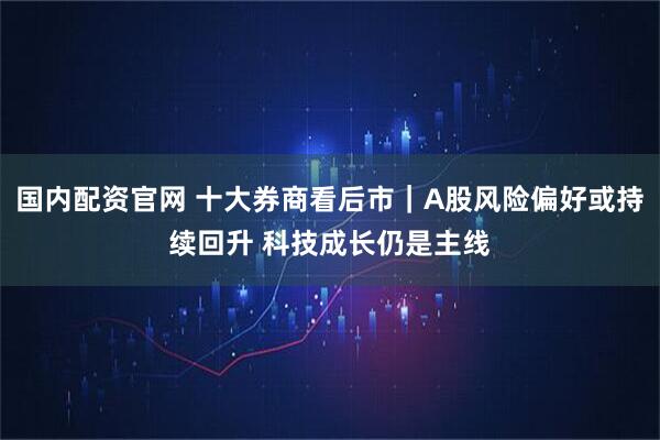 国内配资官网 十大券商看后市｜A股风险偏好或持续回升 科技成长仍是主线