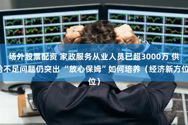 场外股票配资 家政服务从业人员已超3000万 供给不足问题仍突出 “放心保姆”如何培养（经济新方位）