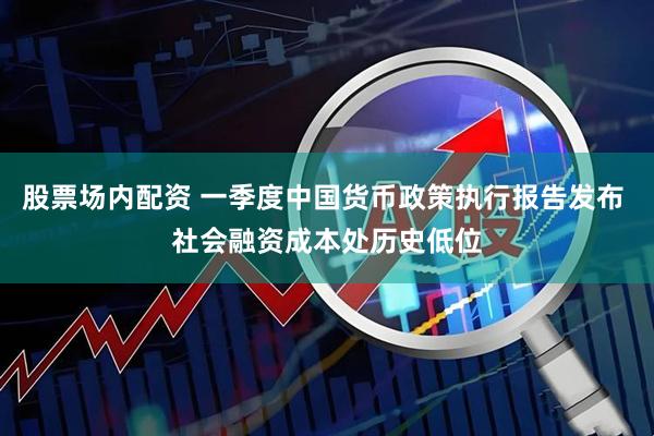 股票场内配资 一季度中国货币政策执行报告发布 社会融资成本处历史低位