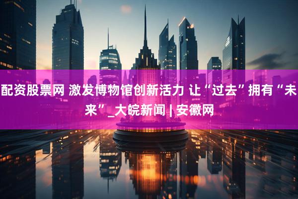 配资股票网 激发博物馆创新活力 让“过去”拥有“未来”_大皖新闻 | 安徽网