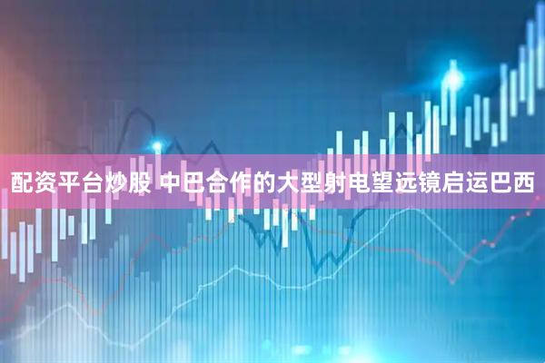 配资平台炒股 中巴合作的大型射电望远镜启运巴西