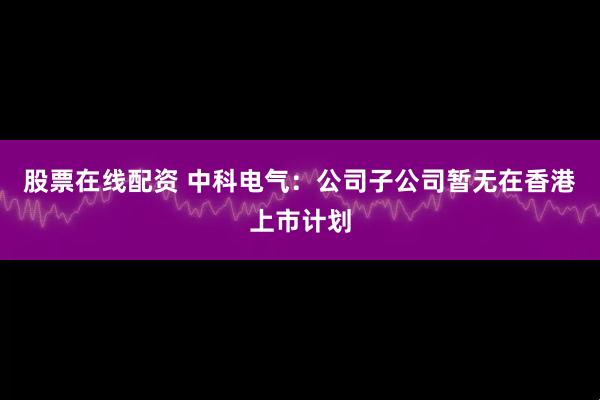 股票在线配资 中科电气：公司子公司暂无在香港上市计划