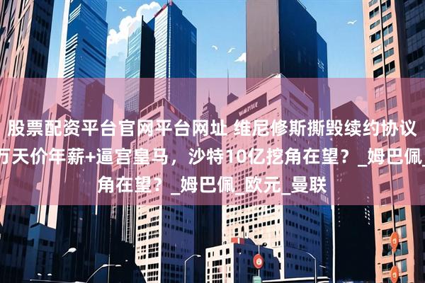 股票配资平台官网平台网址 维尼修斯撕毁续约协议！索3000万天价年薪+逼宫皇马，沙特10亿挖角在望？_姆巴佩_欧元_曼联