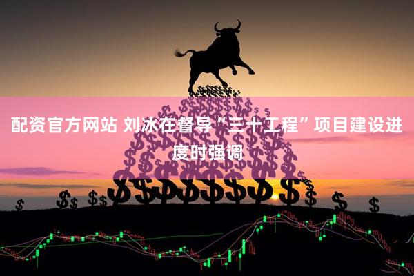 配资官方网站 刘冰在督导“三十工程”项目建设进度时强调