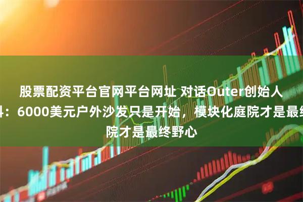 股票配资平台官网平台网址 对话Outer创始人刘佳科：6000美元户外沙发只是开始，模块化庭院才是最终野心