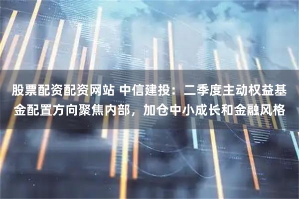 股票配资配资网站 中信建投：二季度主动权益基金配置方向聚焦内部，加仓中小成长和金融风格