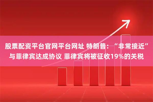 股票配资平台官网平台网址 特朗普：“非常接近”与菲律宾达成协议 菲律宾将被征收19%的关税