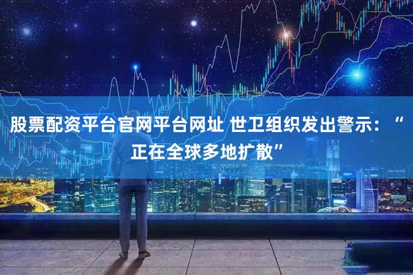 股票配资平台官网平台网址 世卫组织发出警示：“正在全球多地扩散”