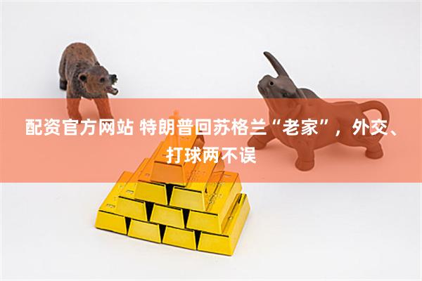 配资官方网站 特朗普回苏格兰“老家”，外交、打球两不误