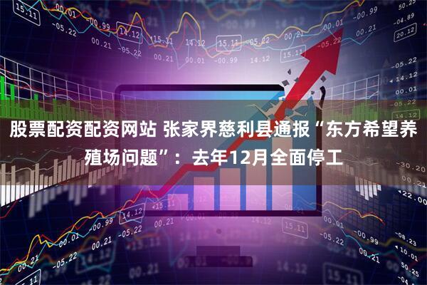 股票配资配资网站 张家界慈利县通报“东方希望养殖场问题”：去年12月全面停工