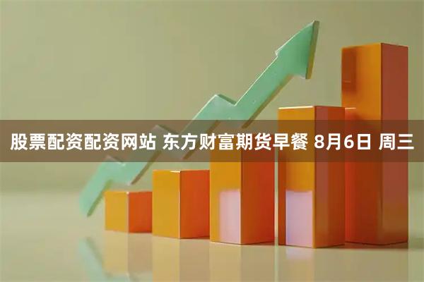 股票配资配资网站 东方财富期货早餐 8月6日 周三