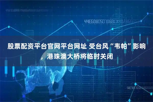 股票配资平台官网平台网址 受台风“韦帕”影响，港珠澳大桥将临时关闭
