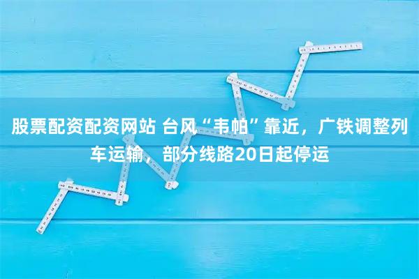 股票配资配资网站 台风“韦帕”靠近，广铁调整列车运输，部分线路20日起停运