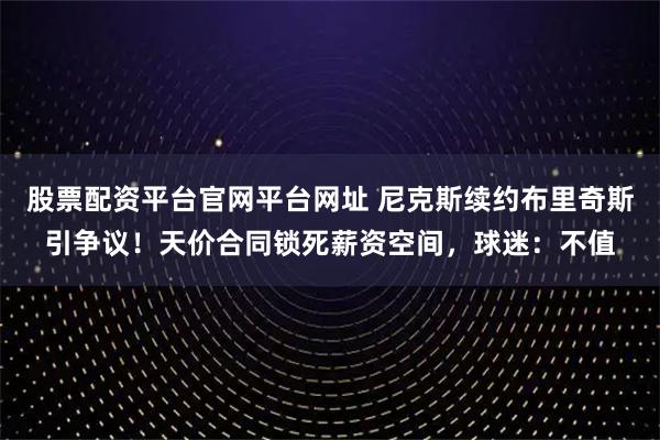 股票配资平台官网平台网址 尼克斯续约布里奇斯引争议！天价合同锁死薪资空间，球迷：不值