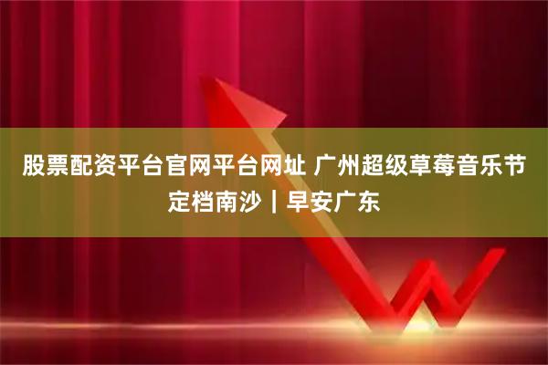 股票配资平台官网平台网址 广州超级草莓音乐节定档南沙｜早安广东
