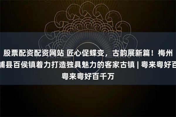 股票配资配资网站 匠心促蝶变，古韵展新篇！梅州市大埔县百侯镇着力打造独具魅力的客家古镇 | 粤来粤好百千万
