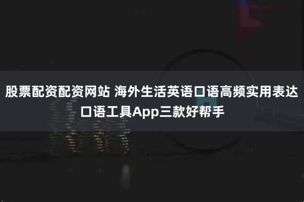 股票配资配资网站 海外生活英语口语高频实用表达口语工具App三款好帮手