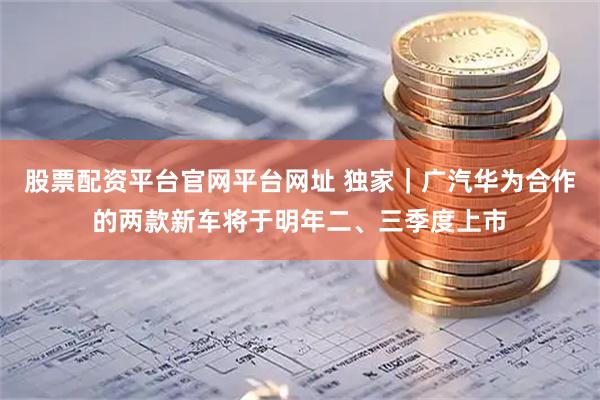 股票配资平台官网平台网址 独家｜广汽华为合作的两款新车将于明年二、三季度上市