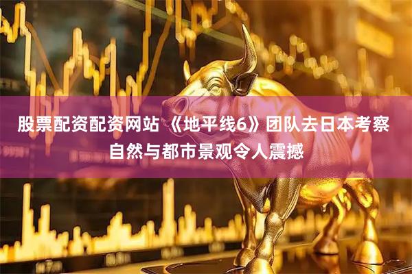 股票配资配资网站 《地平线6》团队去日本考察 自然与都市景观令人震撼