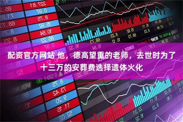配资官方网站 他，德高望重的老师，去世时为了十三万的安葬费选择遗体火化