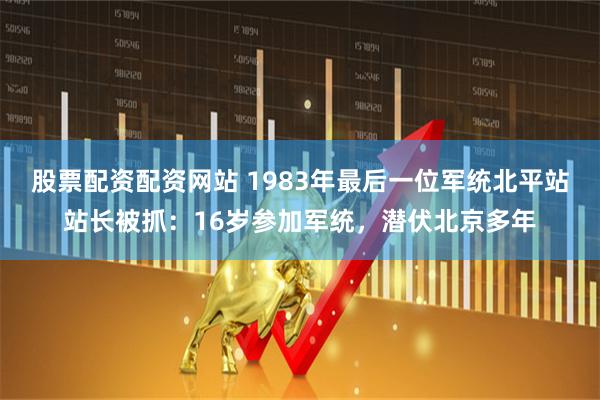 股票配资配资网站 1983年最后一位军统北平站站长被抓：16岁参加军统，潜伏北京多年