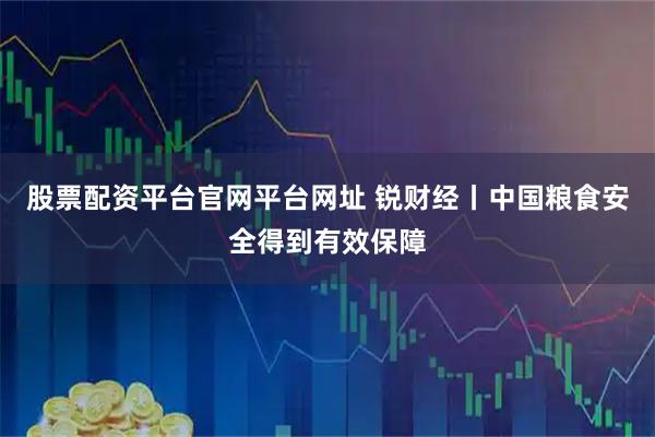 股票配资平台官网平台网址 锐财经丨中国粮食安全得到有效保障