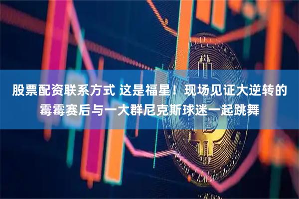 股票配资联系方式 这是福星！现场见证大逆转的霉霉赛后与一大群尼克斯球迷一起跳舞