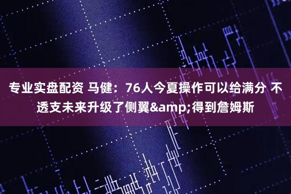 专业实盘配资 马健：76人今夏操作可以给满分 不透支未来升级了侧翼&得到詹姆斯