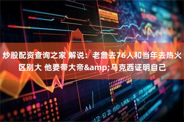 炒股配资查询之家 解说：老詹去76人和当年去热火区别大 他要带大帝&马克西证明自己