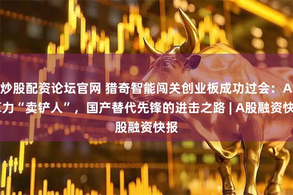 炒股配资论坛官网 猎奇智能闯关创业板成功过会：AI算力“卖铲人”，国产替代先锋的进击之路 | A股融资快报