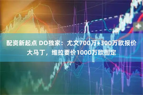 配资新起点 DO独家:尤文700万+300万欧报价大马丁,维拉要价1000万欧固定