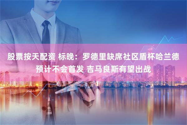 股票按天配资 标晚:罗德里缺席社区盾杯哈兰德预计不会首发 吉马良斯有望出战