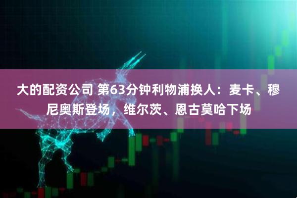 大的配资公司 第63分钟利物浦换人：麦卡、穆尼奥斯登场，维尔茨、恩古莫哈下场