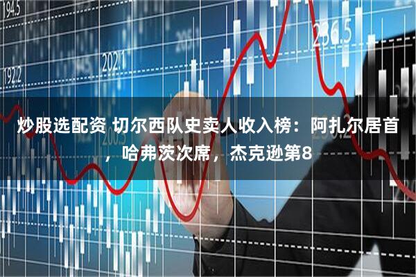 炒股选配资 切尔西队史卖人收入榜：阿扎尔居首，哈弗茨次席，杰克逊第8