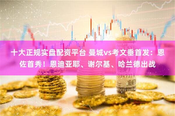 十大正规实盘配资平台 曼城vs考文垂首发:恩佐首秀!恩迪亚耶、谢尔基、哈兰德出战