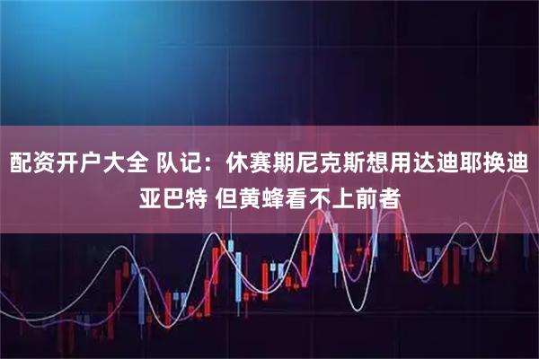 配资开户大全 队记：休赛期尼克斯想用达迪耶换迪亚巴特 但黄蜂看不上前者