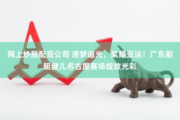 网上炒股配资公司 逐梦追光，桨耀亚运！广东船艇健儿名古屋赛场绽放光彩