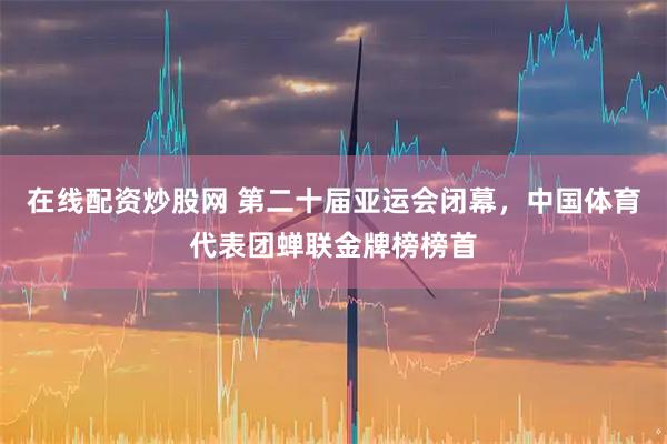在线配资炒股网 第二十届亚运会闭幕，中国体育代表团蝉联金牌榜榜首
