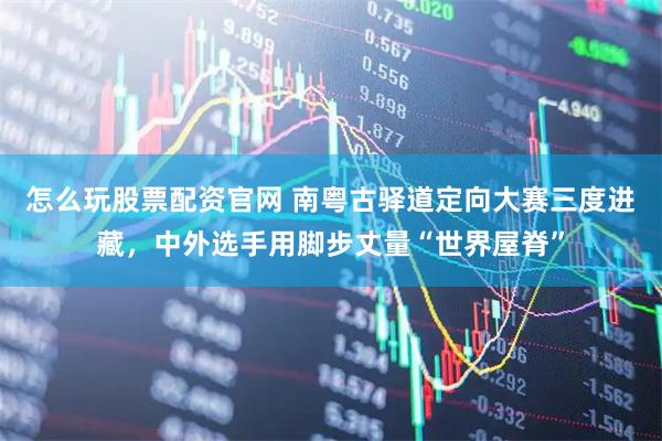 怎么玩股票配资官网 南粤古驿道定向大赛三度进藏，中外选手用脚步丈量“世界屋脊”